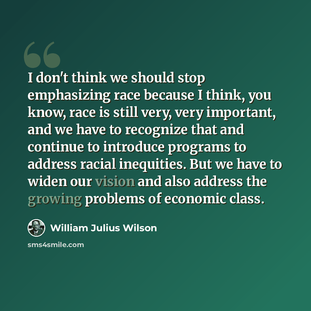 “I don't think we should stop emphasizing race because I think, you know, race is still very, very important, and we have to recognize that and continue to introduce programs to address racial inequities. But we have to widen our vision and also address the growing problems of economic class.” quote by William Julius Wilson