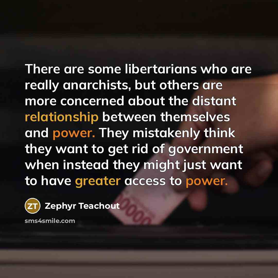 “There are some libertarians who are really anarchists, but others are more concerned about the distant relationship between themselves and power. They mistakenly think they want to get rid of government when instead they might just want to have greater access to power.” quote by Zephyr Teachout