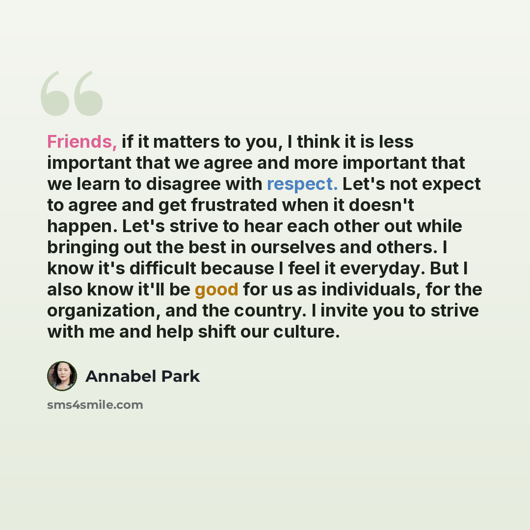 “Friends, if it matters to you, I think it is less important that we agree and more important that we learn to disagree with respect. Let's not expect to agree and get frustrated when it doesn't happen. Let's strive to hear each other out while bringing out the best in ourselves and others. I know…” quote by Annabel Park