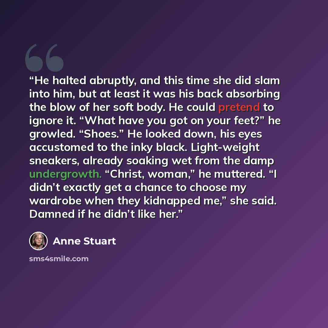 “He halted abruptly, and this time she did slam into him, but at least it was his back absorbing the blow of her soft body. He could pretend to ignore it. “What have you got on your feet?” he growled. “Shoes.” He looked down, his eyes accustomed to the inky black. Light-weight sneakers, already…” quote by Anne Stuart