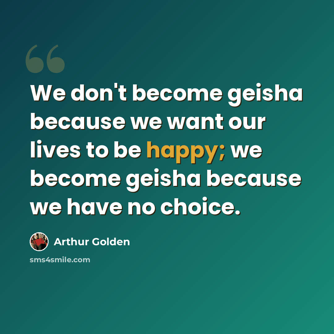 “We don't become geisha because we want our lives to be happy; we become geisha because we have no choice.” quote by Arthur Golden