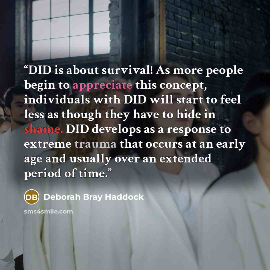 “DID is about survival! As more people begin to appreciate this concept, individuals with DID will start to feel less as though they have to hide in shame. DID develops as a response to extreme trauma that occurs at an early age and usually over an extended period of time.” quote by Deborah Bray Haddock