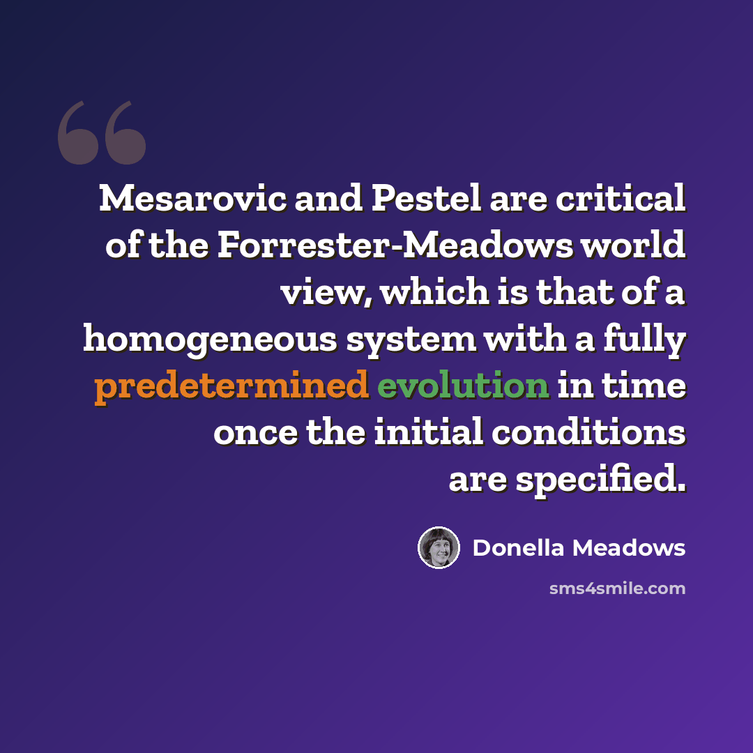 “Mesarovic and Pestel are critical of the Forrester-Meadows world view, which is that of a homogeneous system with a fully predetermined evolution in time once the initial conditions are specified.” quote by Donella Meadows