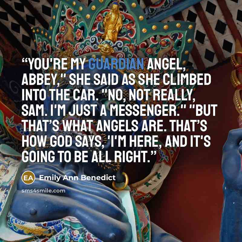 “You're my guardian angel, Abbey," she said as she climbed into the car. "No, not really, Sam. I'm just a messenger." "But that’s what angels are. That’s how God says, 'I'm here, and it's going to be all right.” quote by Emily Ann Benedict