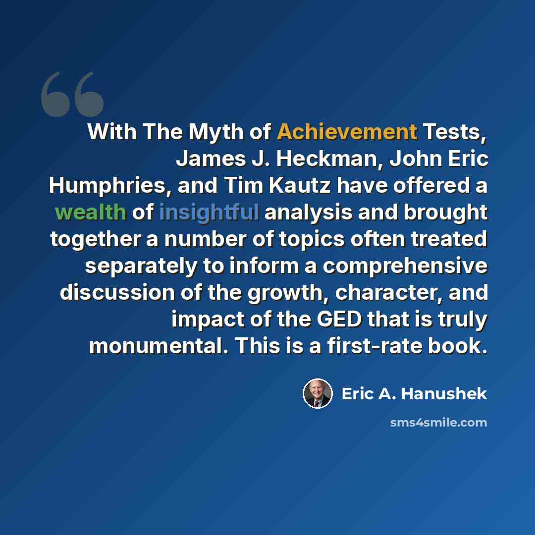 “With The Myth of Achievement Tests, James J. Heckman, John Eric Humphries, and Tim Kautz have offered a wealth of insightful analysis and brought together a number of topics often treated separately to inform a comprehensive discussion of the growth, character, and impact of the GED that is truly…” quote by Eric A. Hanushek