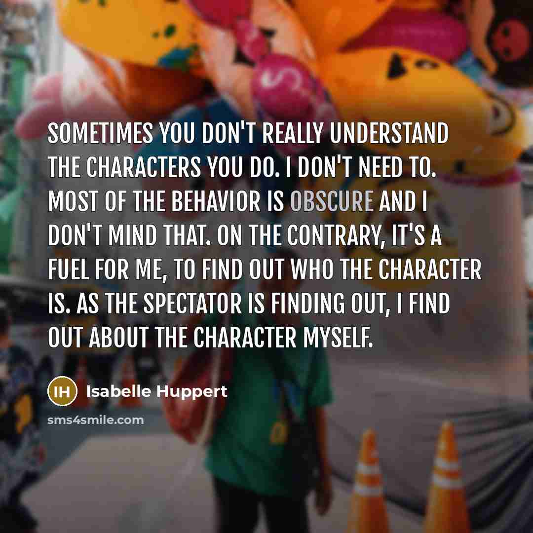 “Sometimes you don't really understand the characters you do. I don't need to. Most of the behavior is obscure and I don't mind that. On the contrary, it's a fuel for me, to find out who the character is. As the spectator is finding out, I find out about the character myself.” quote by Isabelle Huppert