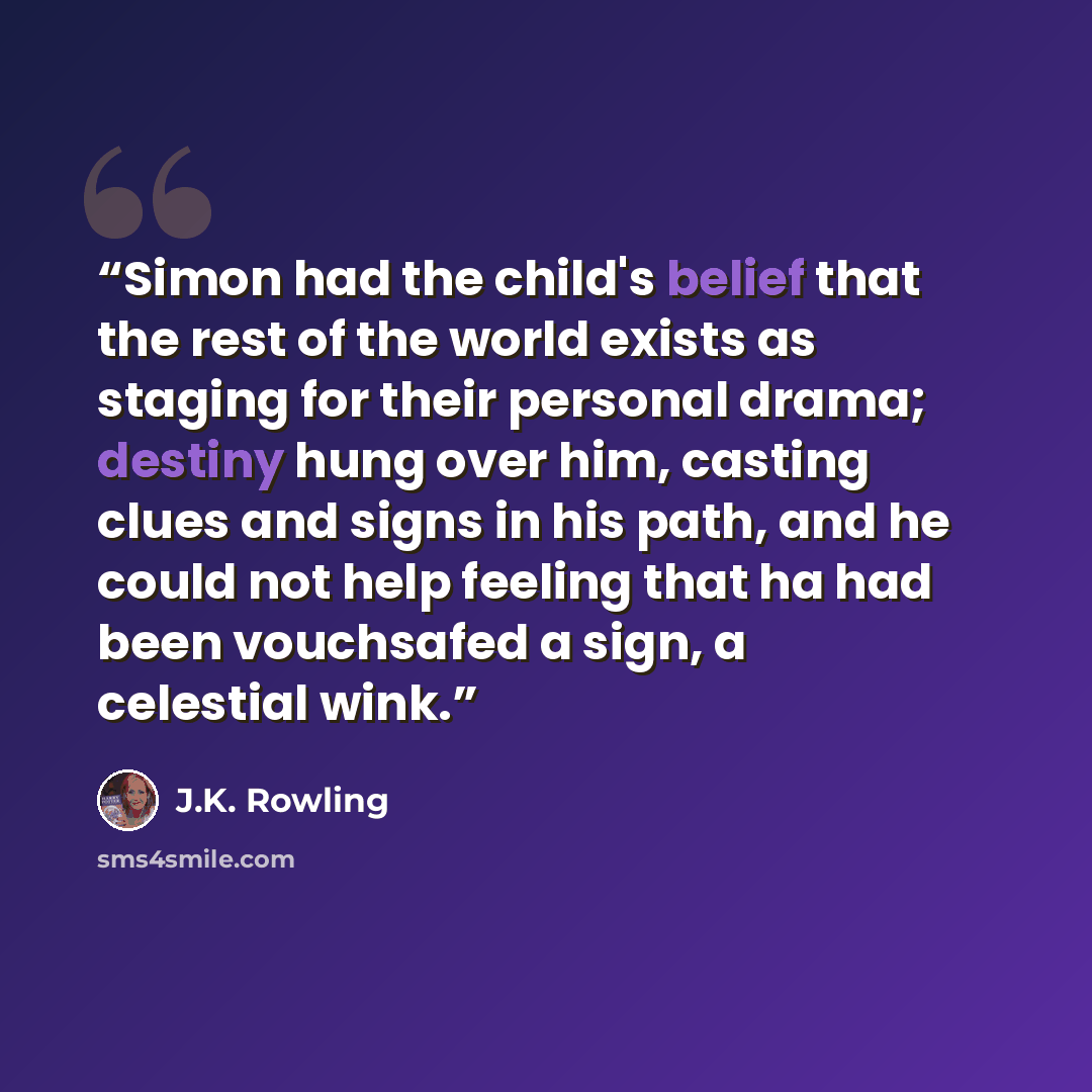 “Simon had the child's belief that the rest of the world exists as staging for their personal drama; destiny hung over him, casting clues and signs in his path, and he could not help feeling that ha had been vouchsafed a sign, a celestial wink.” quote by J.K. Rowling