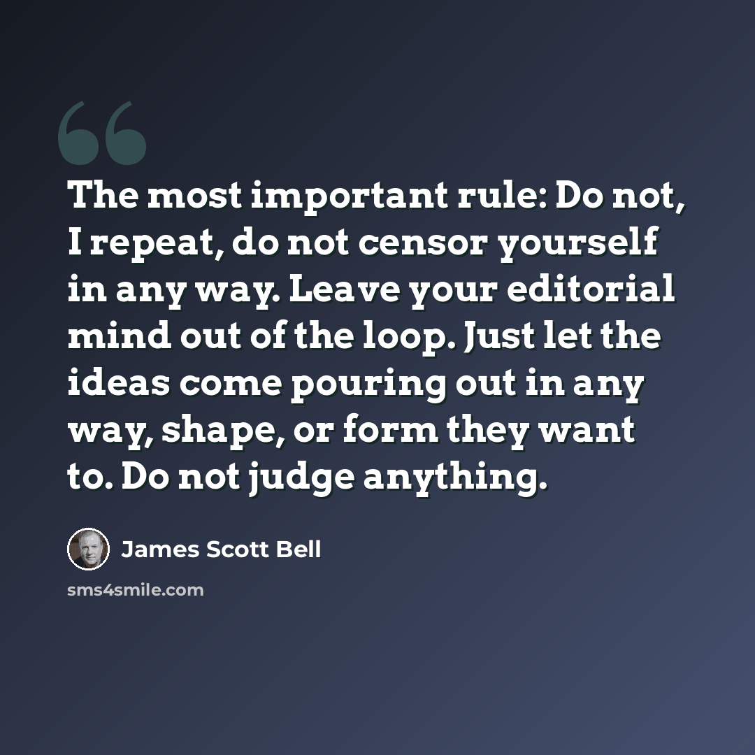 “The most important rule: Do not, I repeat, do not censor yourself in any way. Leave your editorial mind out of the loop. Just let the ideas come pouring out in any way, shape, or form they want to. Do not judge anything.” quote by James Scott Bell