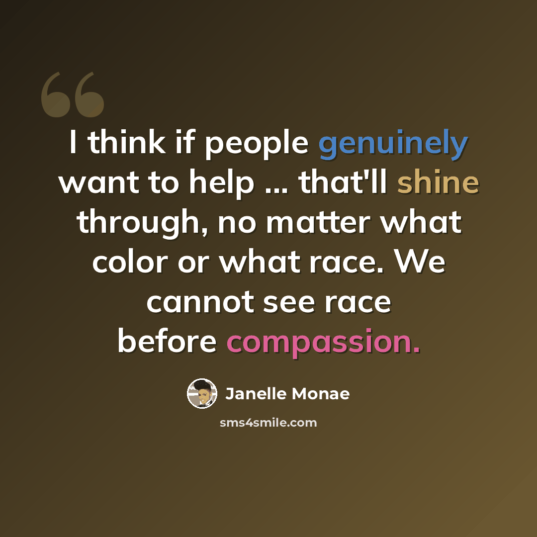 “I think if people genuinely want to help ... that'll shine through, no matter what color or what race. We cannot see race before compassion.” quote by Janelle Monae
