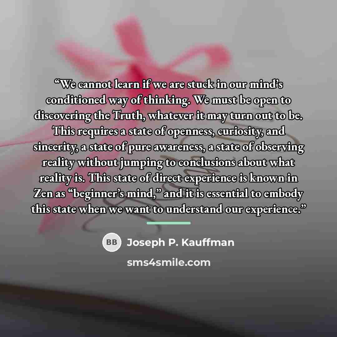 “We cannot learn if we are stuck in our mind’s conditioned way of thinking. We must be open to discovering the Truth, whatever it may turn out to be. This requires a state of openness, curiosity, and sincerity, a state of pure awareness, a state of observing reality without jumping to conclusions…” quote by Joseph P. Kauffman
