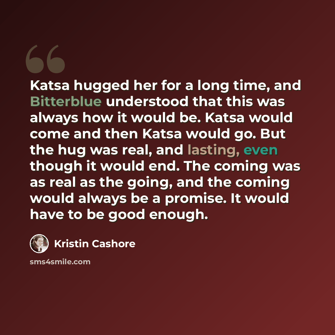 “Katsa hugged her for a long time, and Bitterblue understood that this was always how it would be. Katsa would come and then Katsa would go. But the hug was real, and lasting, even though it would end. The coming was as real as the going, and the coming would always be a promise. It would have to…” quote by Kristin Cashore