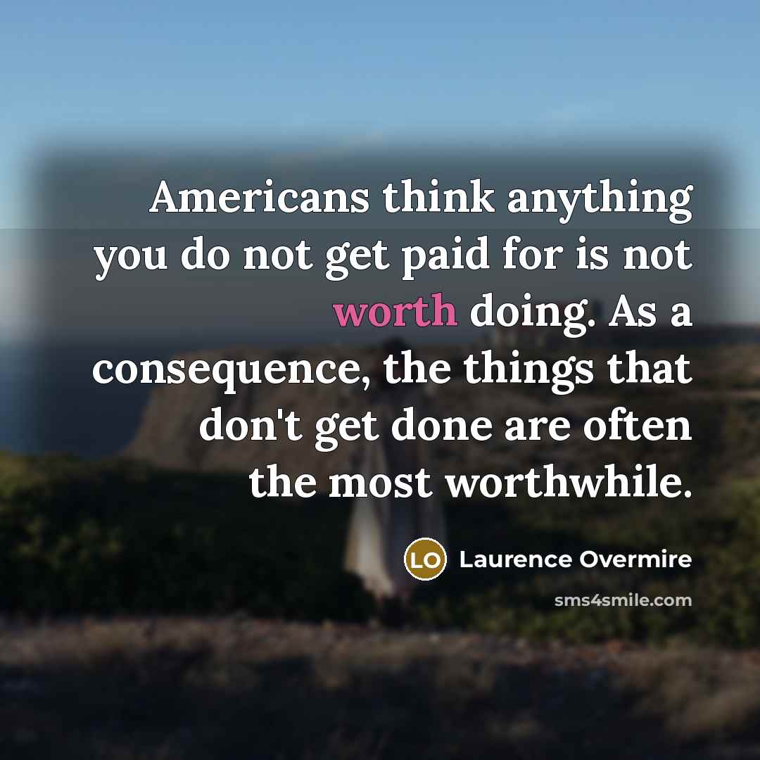 “Americans think anything you do not get paid for is not worth doing. As a consequence, the things that don't get done are often the most worthwhile.” quote by Laurence Overmire