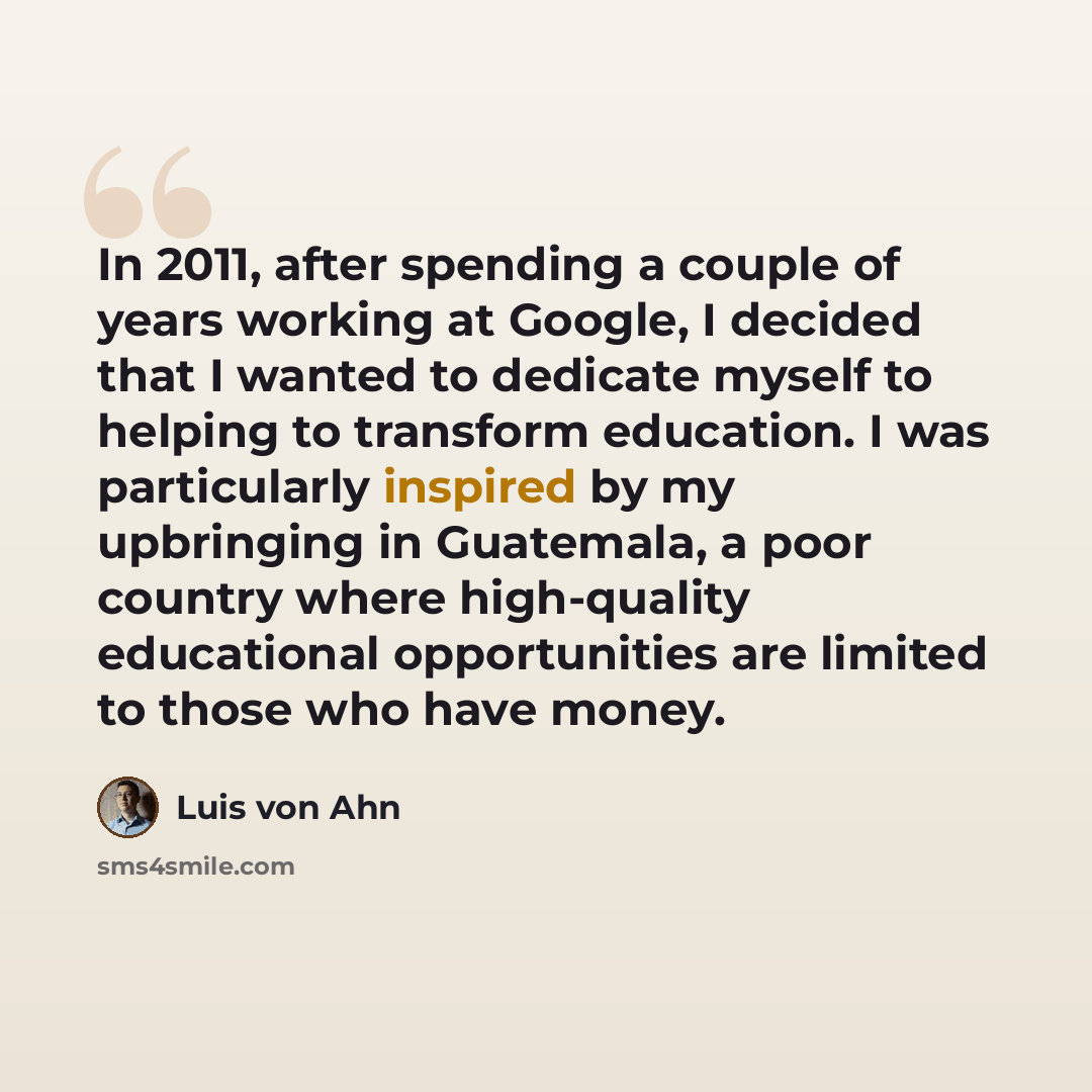 “In 2011, after spending a couple of years working at Google, I decided that I wanted to dedicate myself to helping to transform education. I was particularly inspired by my upbringing in Guatemala, a poor country where high-quality educational opportunities are limited to those who have money.” quote by Luis von Ahn
