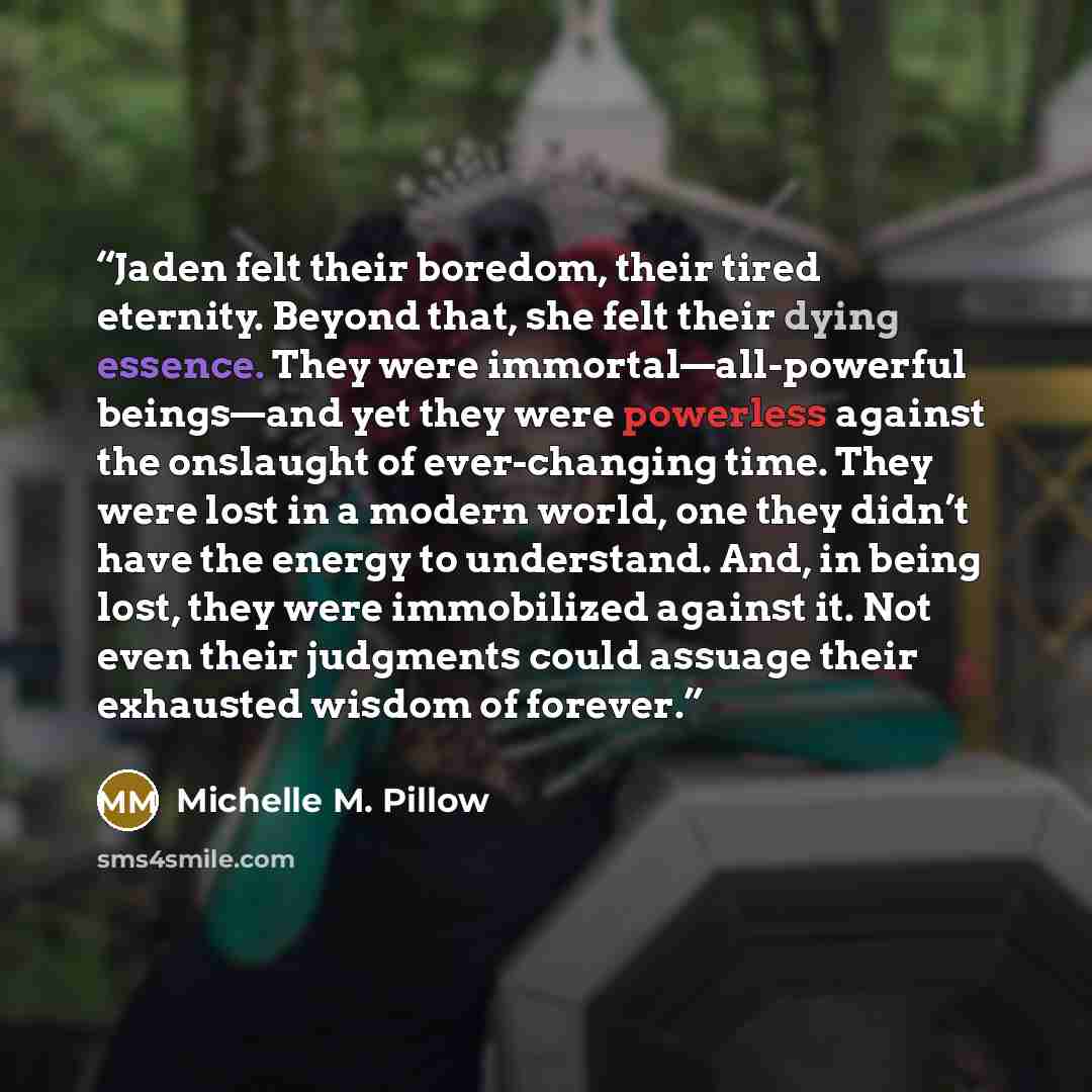 “Jaden felt their boredom, their tired eternity. Beyond that, she felt their dying essence. They were immortal—all-powerful beings—and yet they were powerless against the onslaught of ever-changing time. They were lost in a modern world, one they didn’t have the energy to understand. And, in being…” quote by Michelle M. Pillow