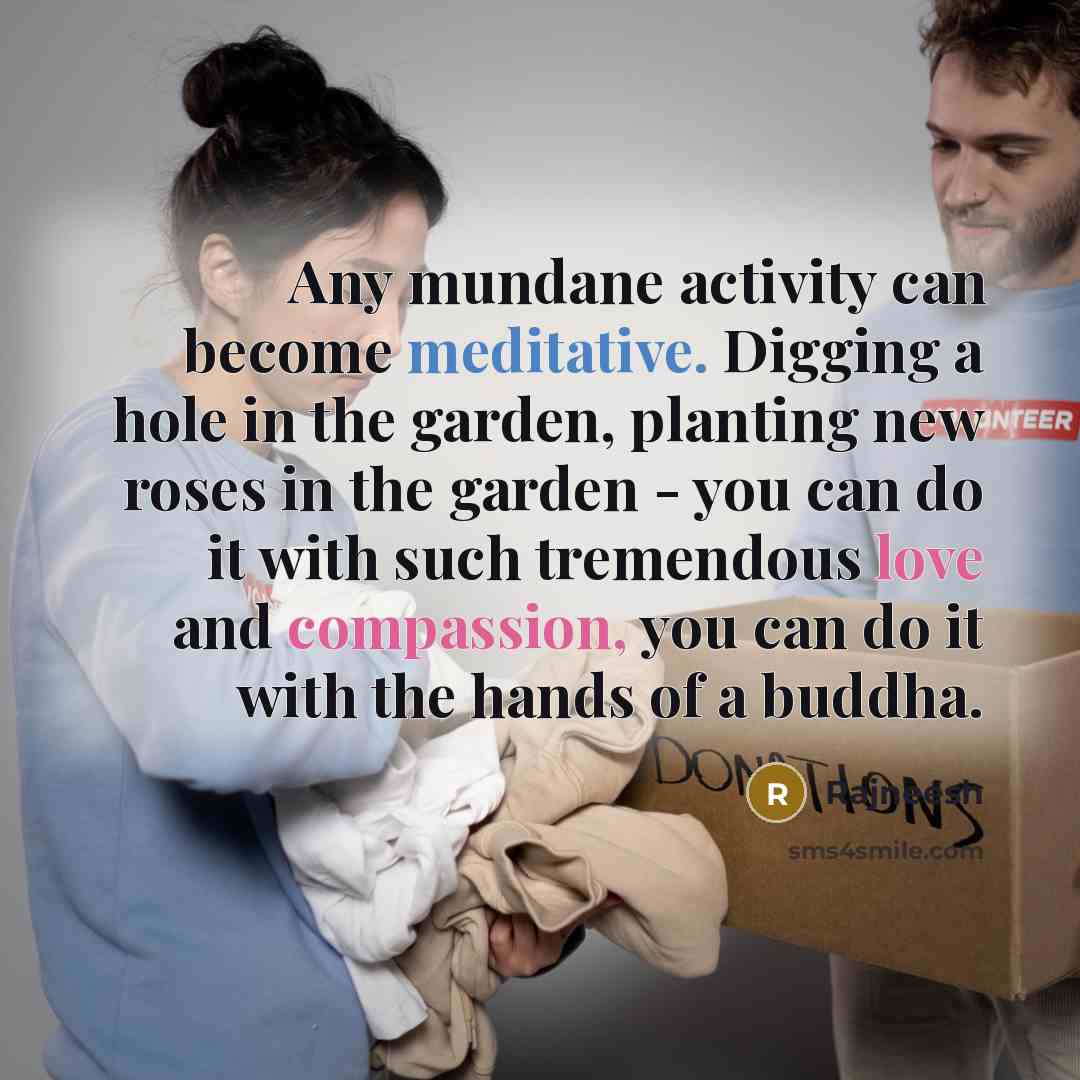 “Any mundane activity can become meditative. Digging a hole in the garden, planting new roses in the garden - you can do it with such tremendous love and compassion, you can do it with the hands of a buddha.” quote by Rajneesh