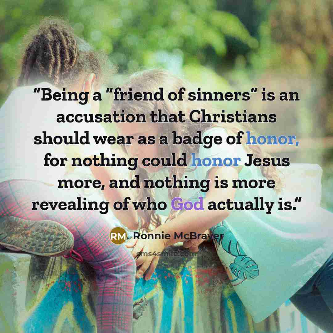 “Being a “friend of sinners” is an accusation that Christians should wear as a badge of honor, for nothing could honor Jesus more, and nothing is more revealing of who God actually is.” quote by Ronnie McBrayer