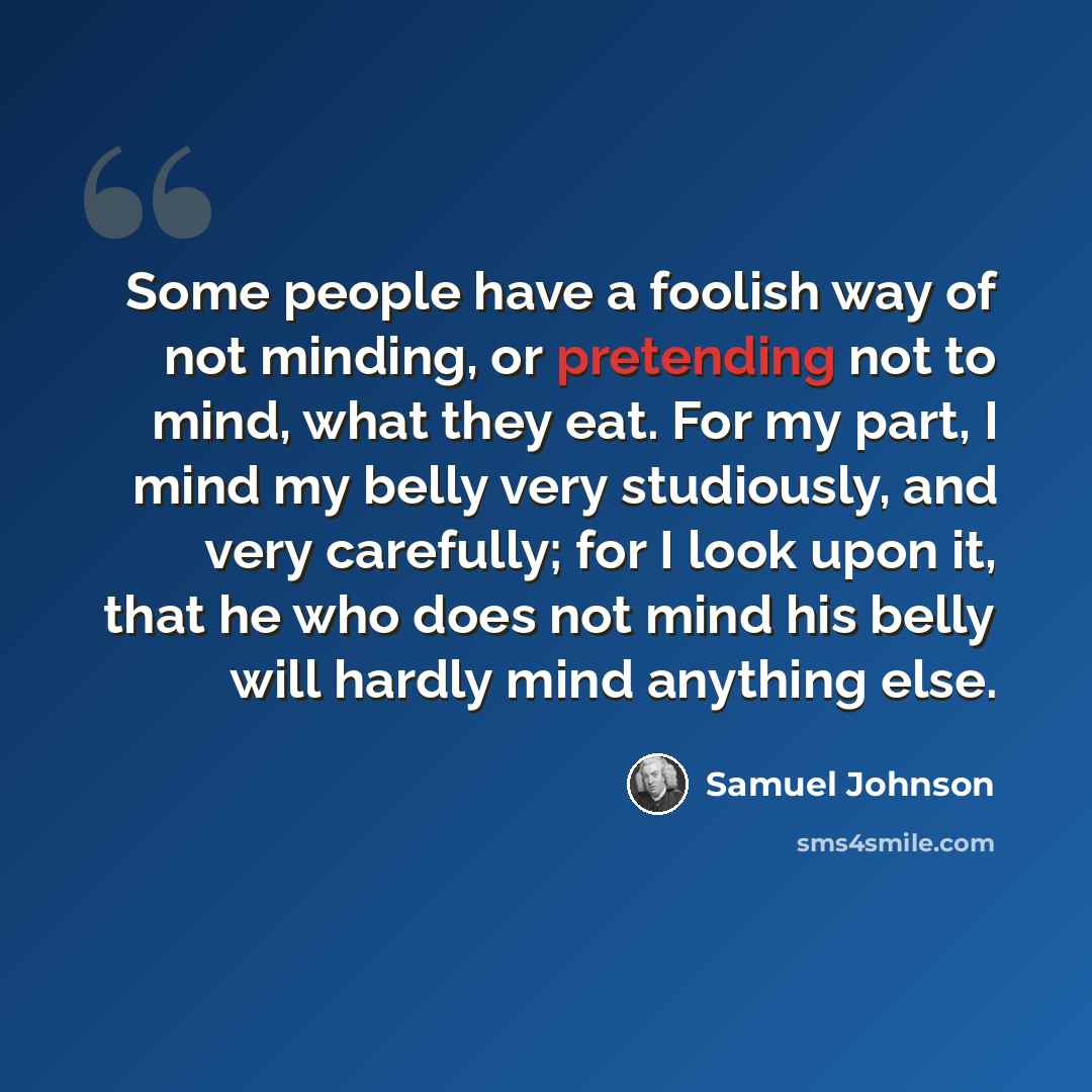 “Some people have a foolish way of not minding, or pretending not to mind, what they eat. For my part, I mind my belly very studiously, and very carefully; for I look upon it, that he who does not mind his belly will hardly mind anything else.” quote by Samuel Johnson