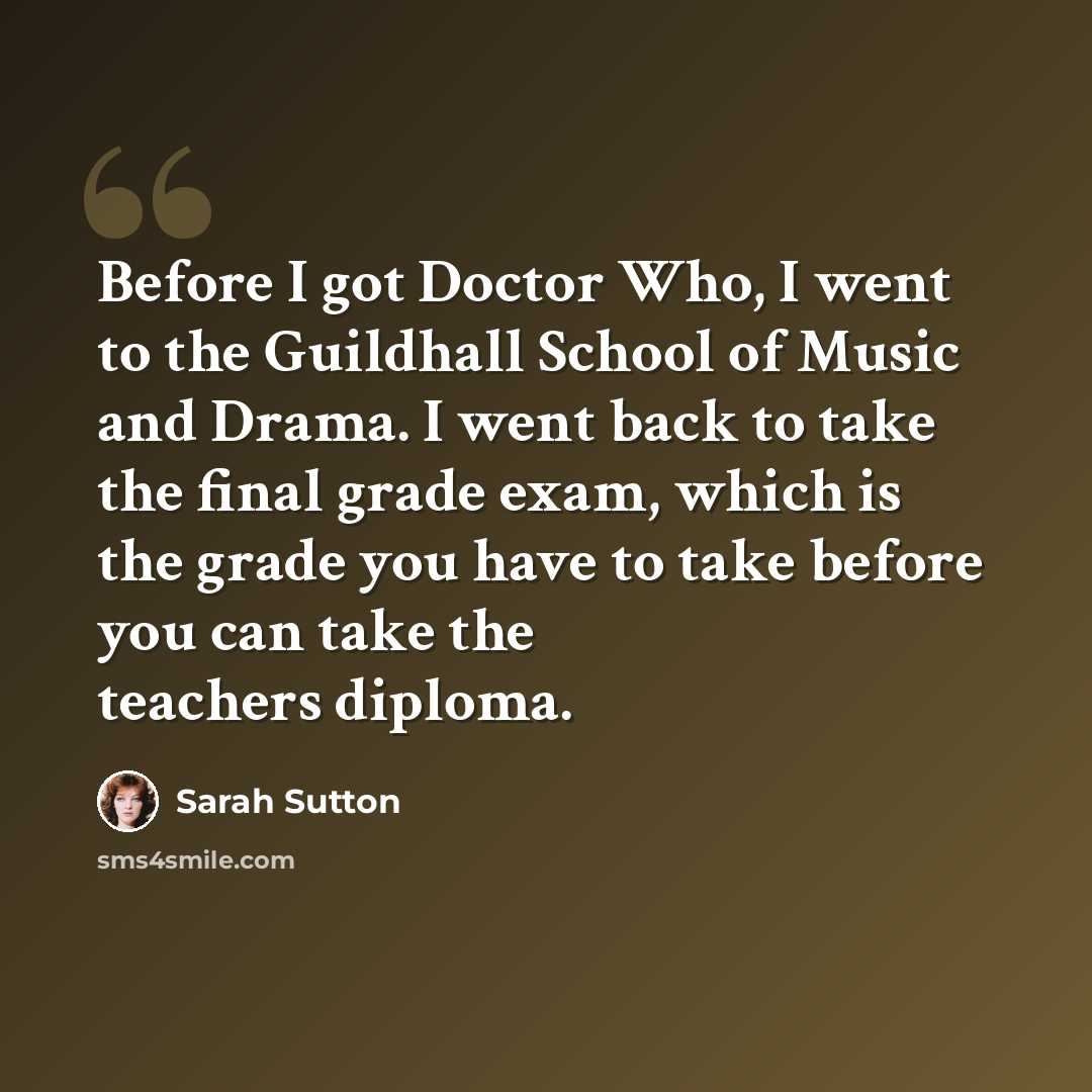 “Before I got Doctor Who, I went to the Guildhall School of Music and Drama. I went back to take the final grade exam, which is the grade you have to take before you can take the teachers diploma.” quote by Sarah Sutton