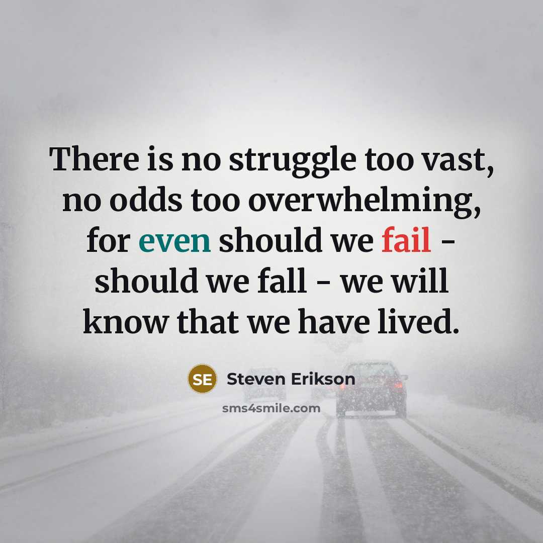 “There is no struggle too vast, no odds too overwhelming, for even should we fail - should we fall - we will know that we have lived.” quote by Steven Erikson