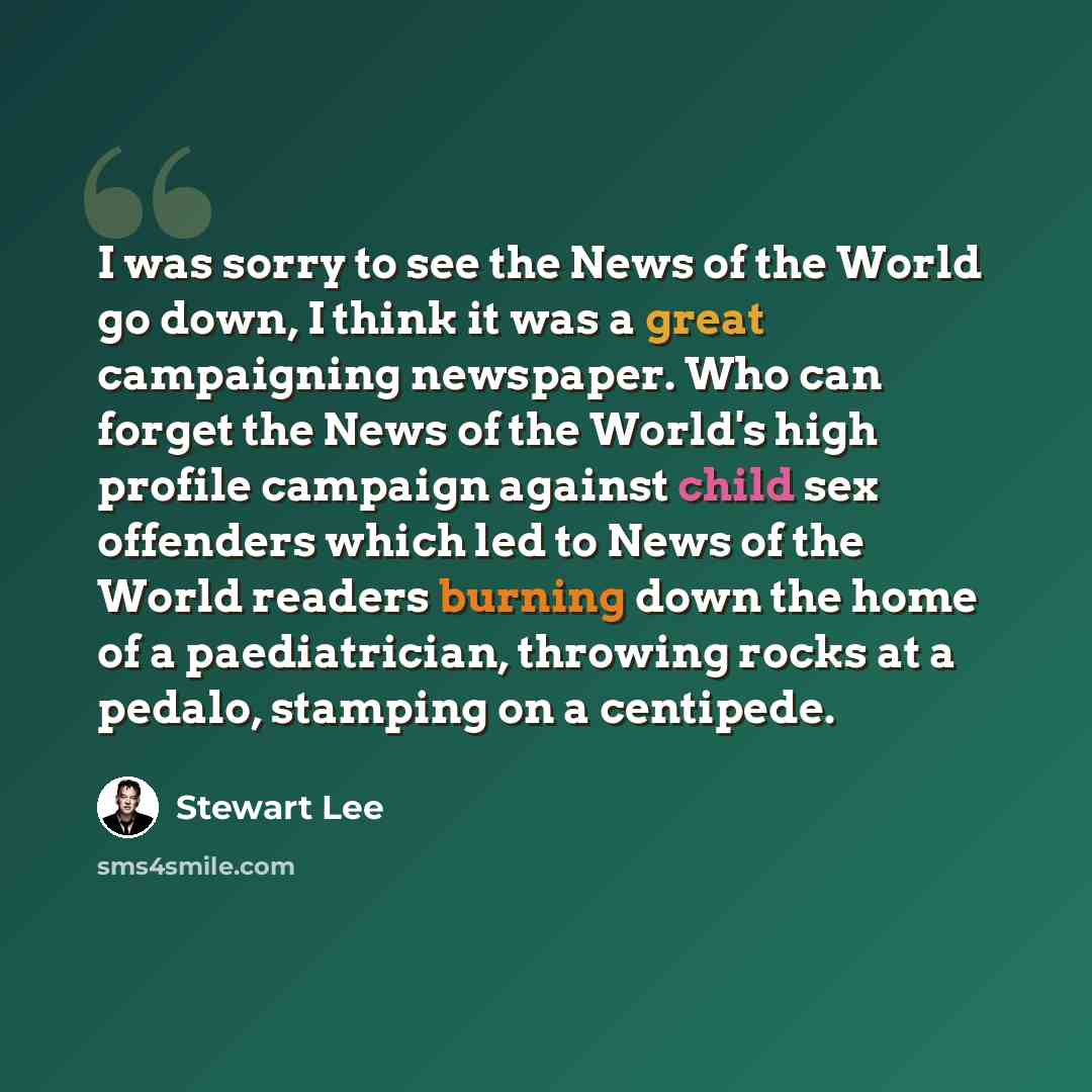 “I was sorry to see the News of the World go down, I think it was a great campaigning newspaper. Who can forget the News of the World's high profile campaign against child sex offenders which led to News of the World readers burning down the home of a paediatrician, throwing rocks at a pedalo…” quote by Stewart Lee
