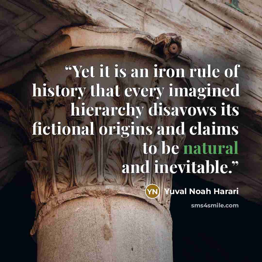 “Yet it is an iron rule of history that every imagined hierarchy disavows its fictional origins and claims to be natural and inevitable.” quote by Yuval Noah Harari