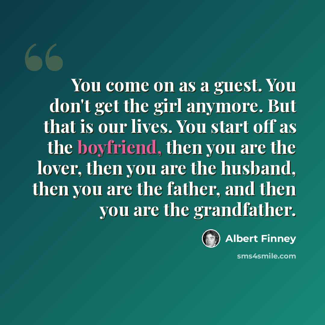 “You come on as a guest. You don't get the girl anymore. But that is our lives. You start off as the boyfriend, then you are the lover, then you are the husband, then you are the father, and then you are the grandfather.” quote by Albert Finney
