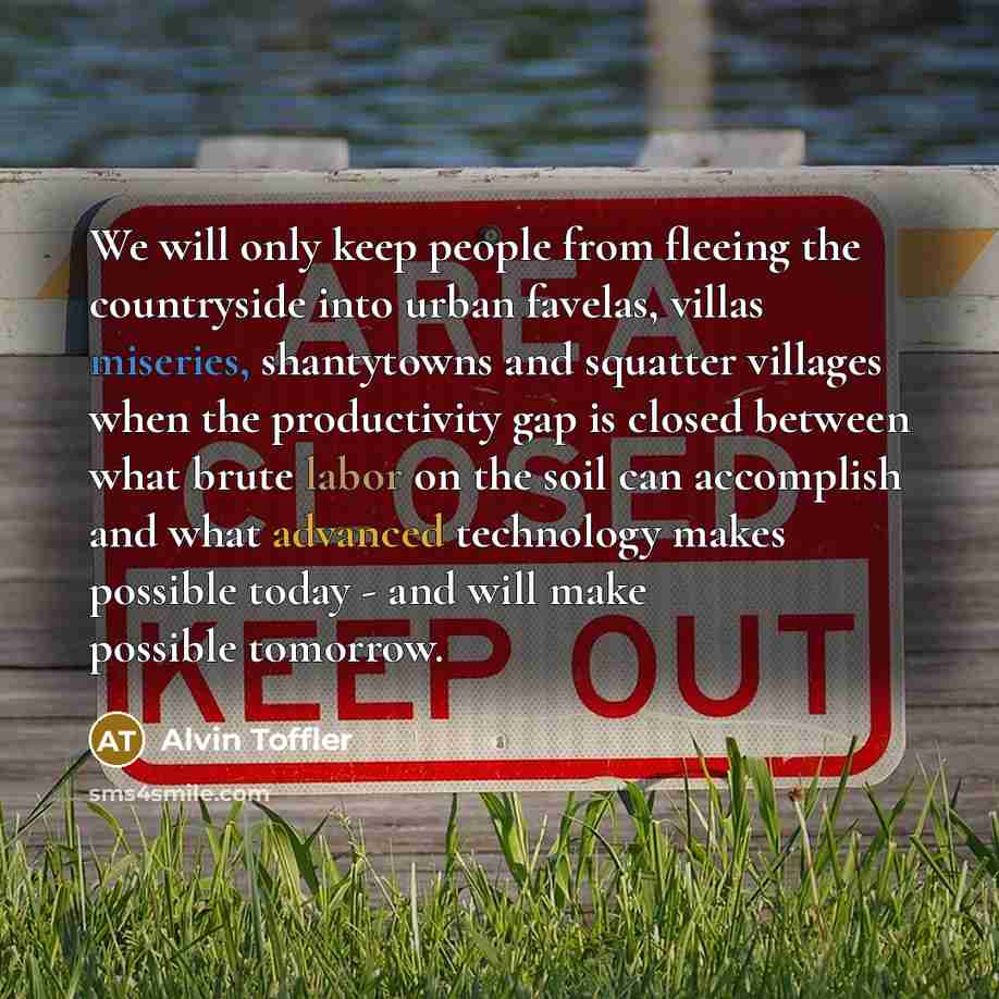 “We will only keep people from fleeing the countryside into urban favelas, villas miseries, shantytowns and squatter villages when the productivity gap is closed between what brute labor on the soil can accomplish and what advanced technology makes possible today - and will make possible tomorrow.” quote by Alvin Toffler