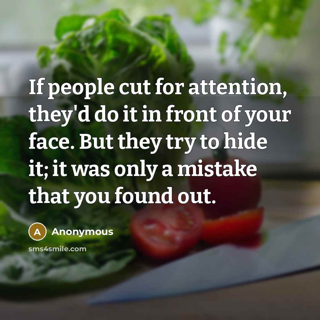 “If people cut for attention, they'd do it in front of your face. But they try to hide it; it was only a mistake that you found out.” quote by Anonymous