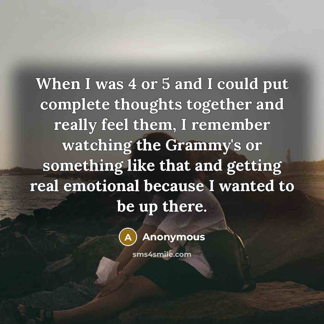 “When I was 4 or 5 and I could put complete thoughts together and really feel them, I remember watching the Grammy's or something like that and getting real emotional because I wanted to be up there.” quote by Anonymous