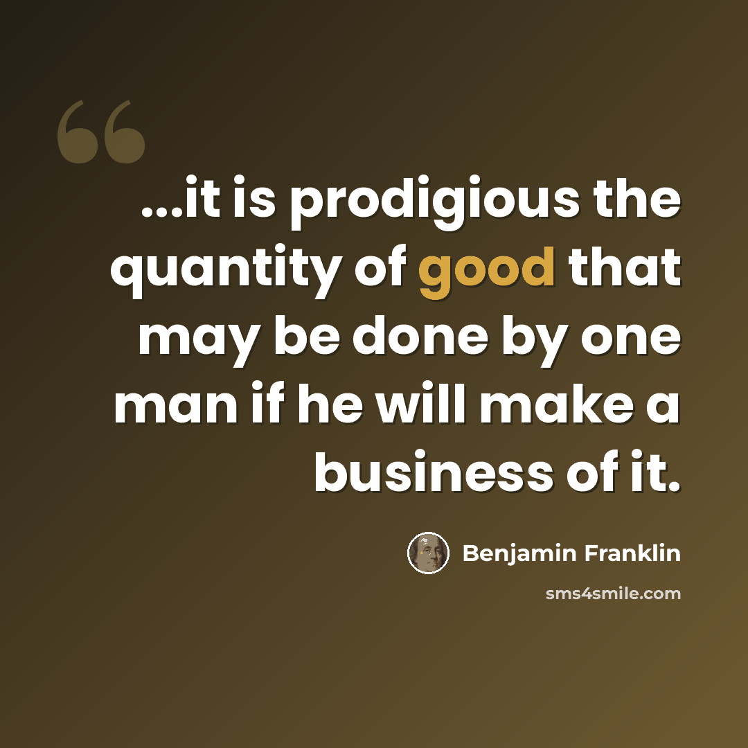 “...it is prodigious the quantity of good that may be done by one man if he will make a business of it.” quote by Benjamin Franklin