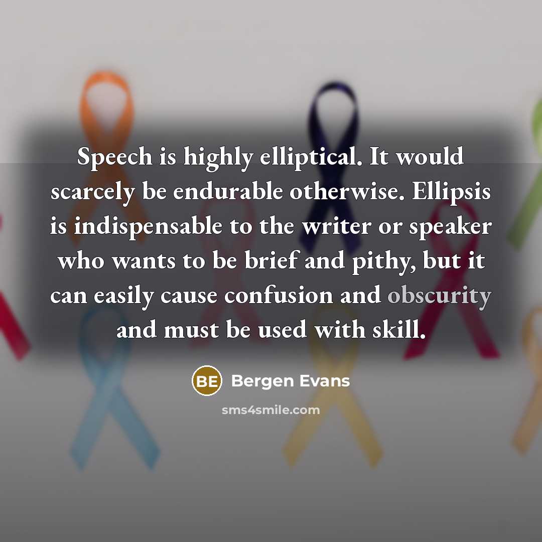 “Speech is highly elliptical. It would scarcely be endurable otherwise. Ellipsis is indispensable to the writer or speaker who wants to be brief and pithy, but it can easily cause confusion and obscurity and must be used with skill.” quote by Bergen Evans