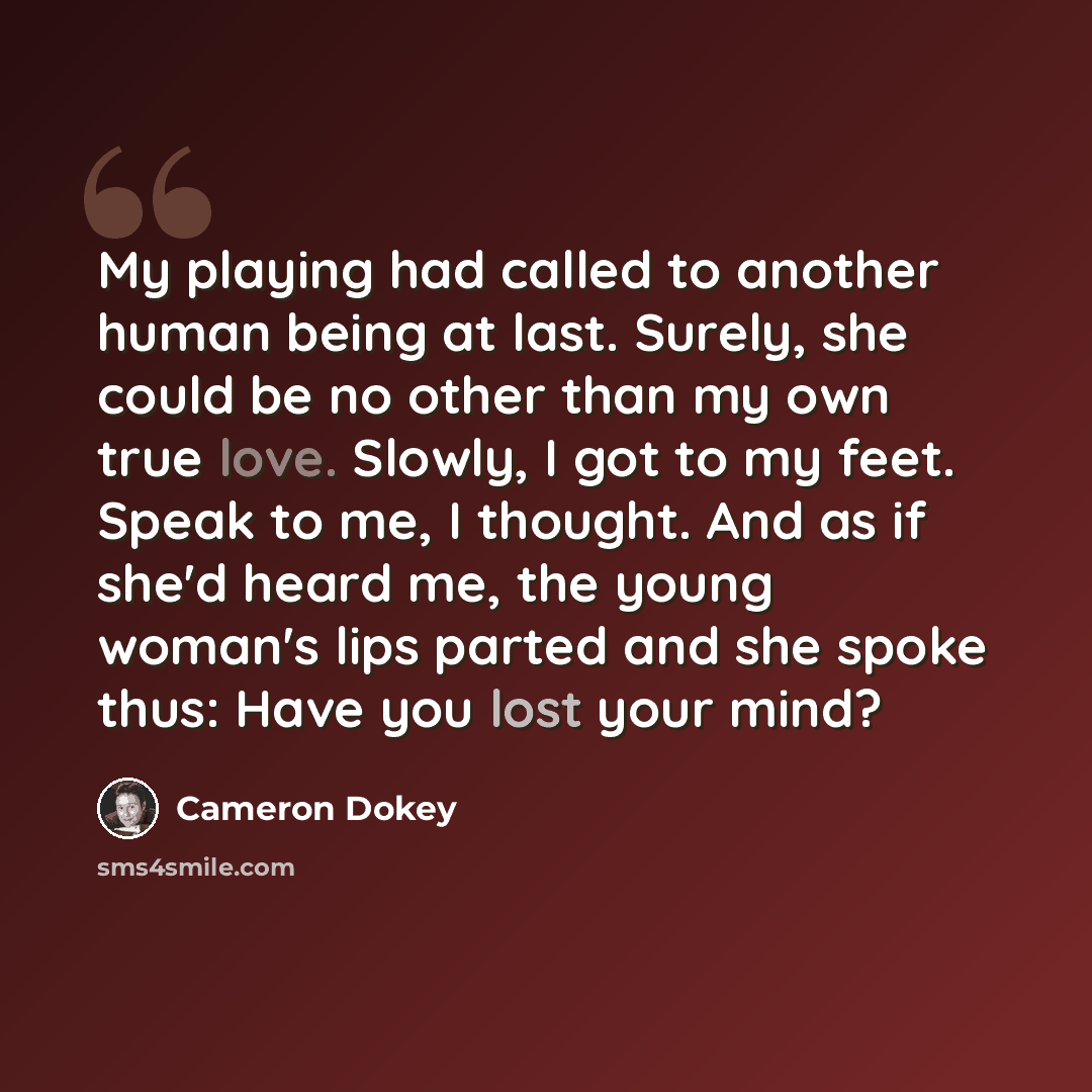 “My playing had called to another human being at last. Surely, she could be no other than my own true love. Slowly, I got to my feet. Speak to me, I thought. And as if she'd heard me, the young woman's lips parted and she spoke thus: Have you lost your mind?” quote by Cameron Dokey