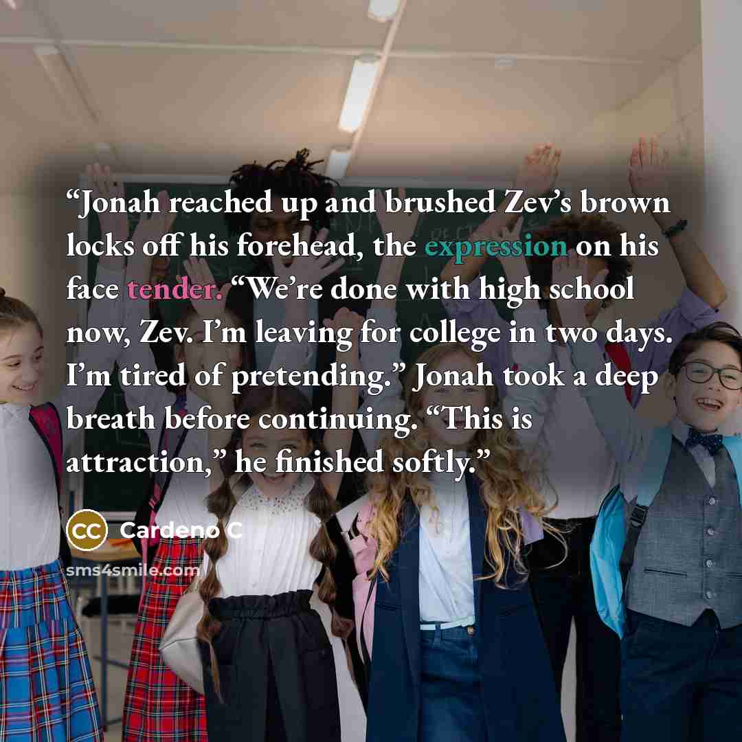 “Jonah reached up and brushed Zev’s brown locks off his forehead, the expression on his face tender. “We’re done with high school now, Zev. I’m leaving for college in two days. I’m tired of pretending.” Jonah took a deep breath before continuing. “This is attraction,” he finished softly.” quote by Cardeno C
