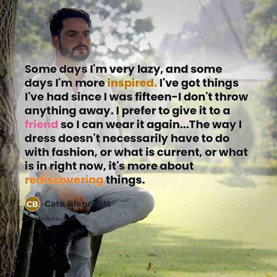 “Some days I'm very lazy, and some days I'm more inspired. I've got things I've had since I was fifteen-I don't throw anything away. I prefer to give it to a friend so I can wear it again...The way I dress doesn't necessarily have to do with fashion, or what is current, or what is in right now…” quote by Cate Blanchett
