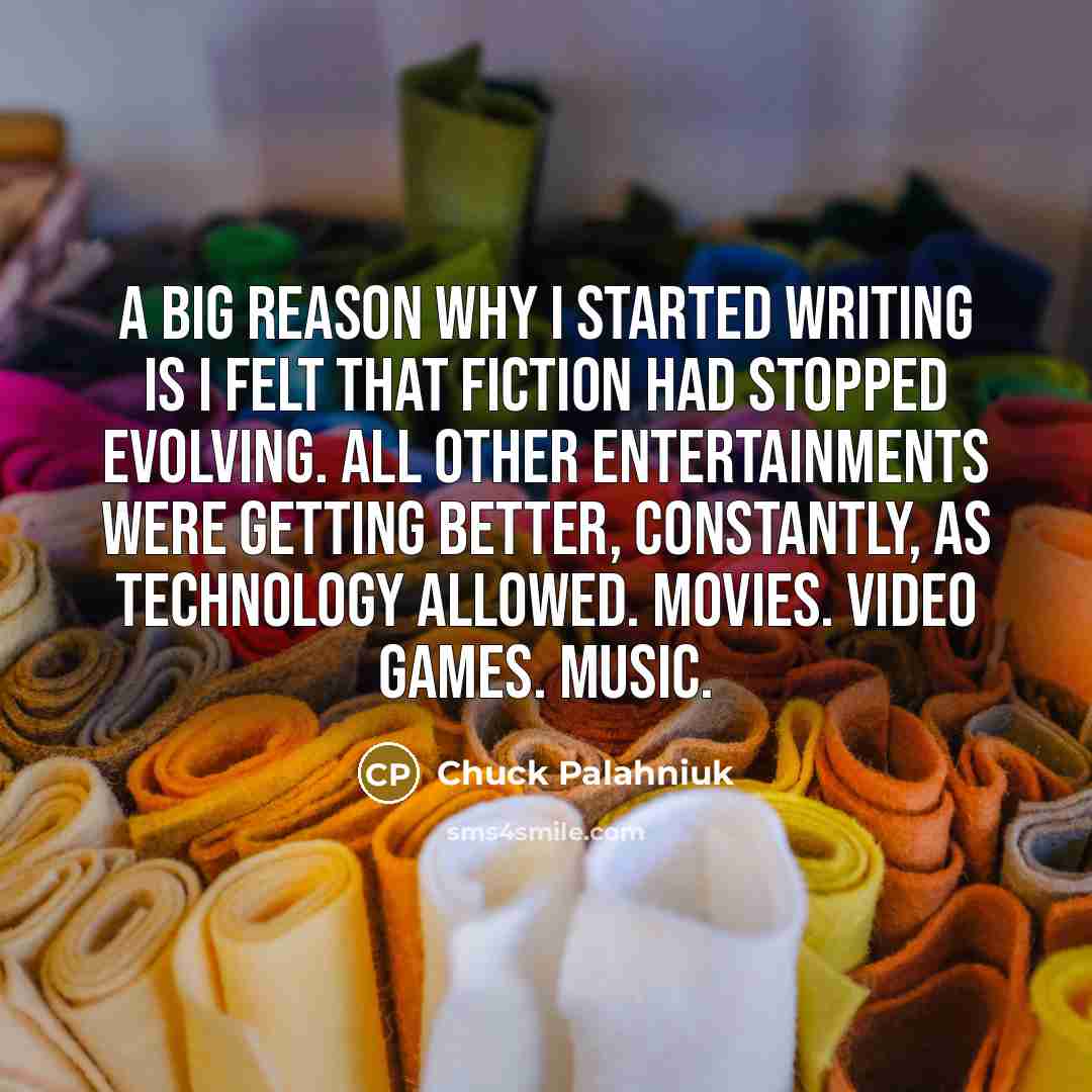 “A big reason why I started writing is I felt that fiction had stopped evolving. All other entertainments were getting better, constantly, as technology allowed. Movies. Video games. Music.” quote by Chuck Palahniuk