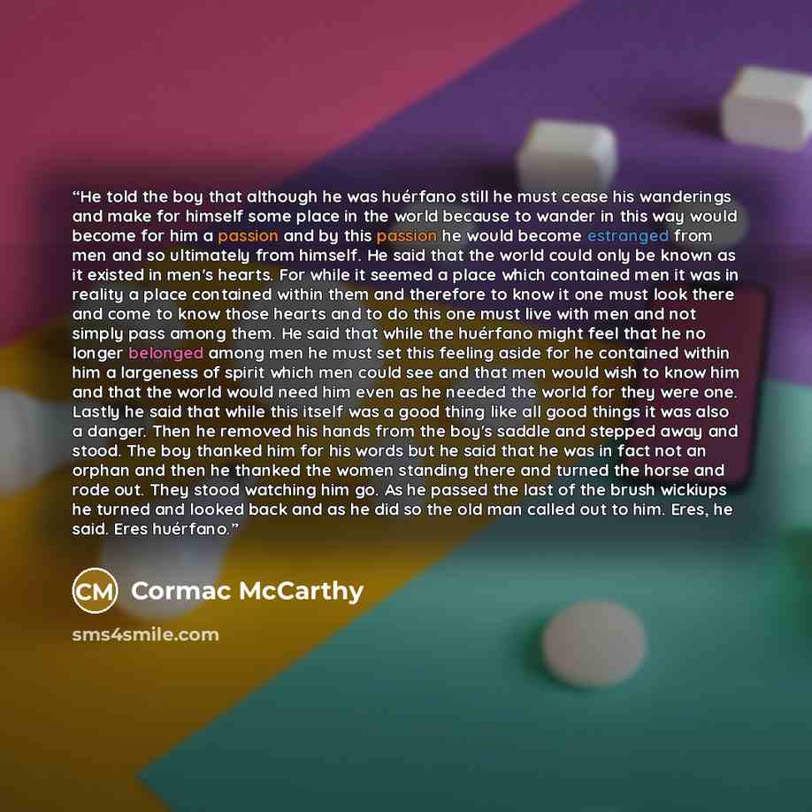 “He told the boy that although he was huérfano still he must cease his wanderings and make for himself some place in the world because to wander in this way would become for him a passion and by this passion he would become estranged from men and so ultimately from himself. He said that the world…” quote by Cormac McCarthy