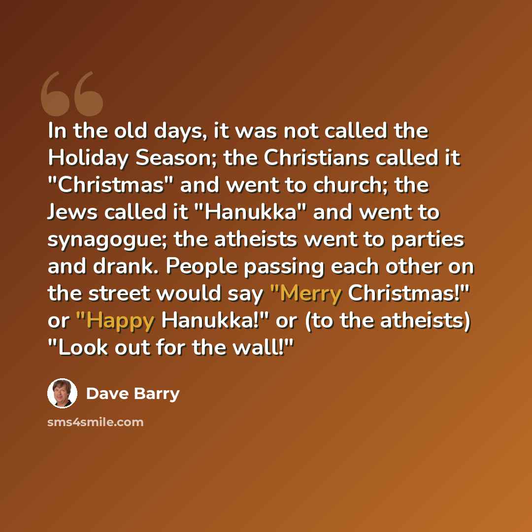 “In the old days, it was not called the Holiday Season; the Christians called it "Christmas" and went to church; the Jews called it "Hanukka" and went to synagogue; the atheists went to parties and drank. People passing each other on the street would say "Merry Christmas!" or "Happy Hanukka!" or…” quote by Dave Barry
