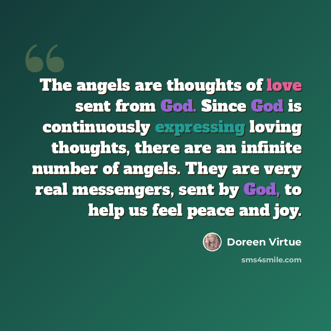 “The angels are thoughts of love sent from God. Since God is continuously expressing loving thoughts, there are an infinite number of angels. They are very real messengers, sent by God, to help us feel peace and joy.” quote by Doreen Virtue