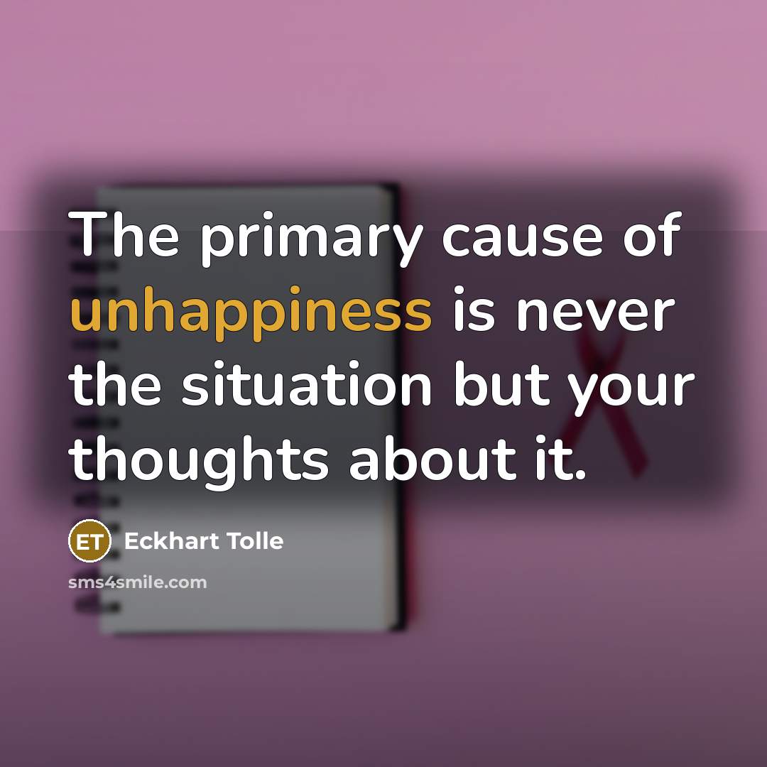 “The primary cause of unhappiness is never the situation but your thoughts about it.” quote by Eckhart Tolle