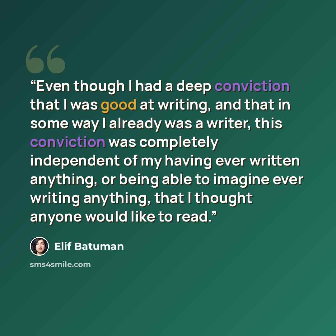 “Even though I had a deep conviction that I was good at writing, and that in some way I already was a writer, this conviction was completely independent of my having ever written anything, or being able to imagine ever writing anything, that I thought anyone would like to read.” quote by Elif Batuman
