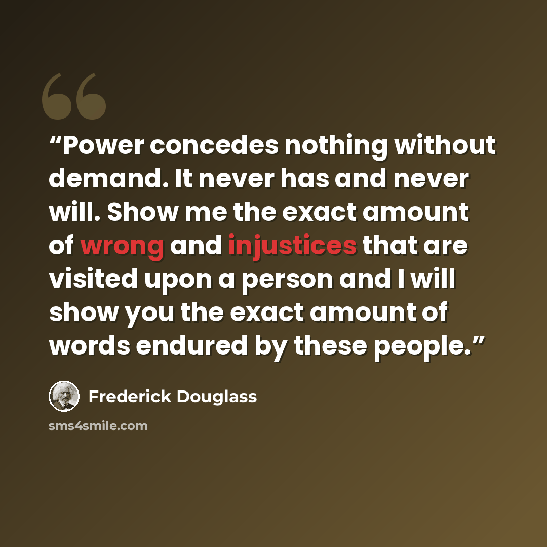 “Power concedes nothing without demand. It never has and never will. Show me the exact amount of wrong and injustices that are visited upon a person and I will show you the exact amount of words endured by these people.” quote by Frederick Douglass