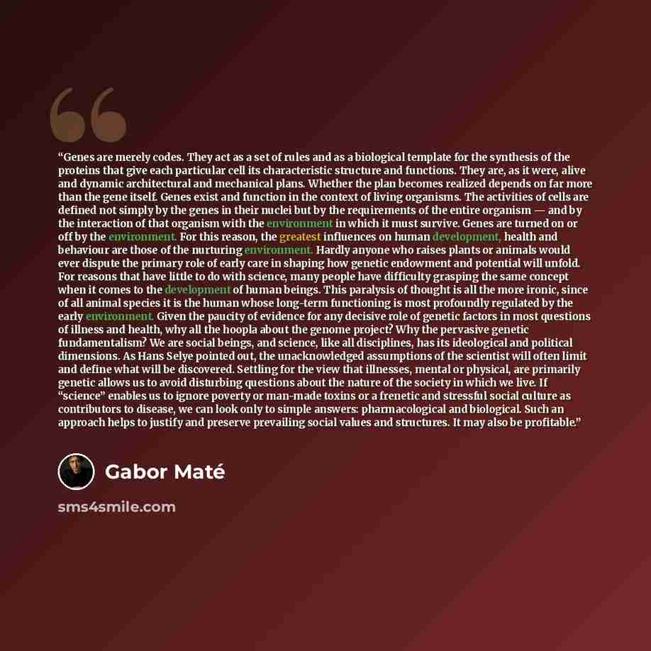 “Genes are merely codes. They act as a set of rules and as a biological template for the synthesis of the proteins that give each particular cell its characteristic structure and functions. They are, as it were, alive and dynamic architectural and mechanical plans. Whether the plan becomes realized…” quote by Gabor Maté
