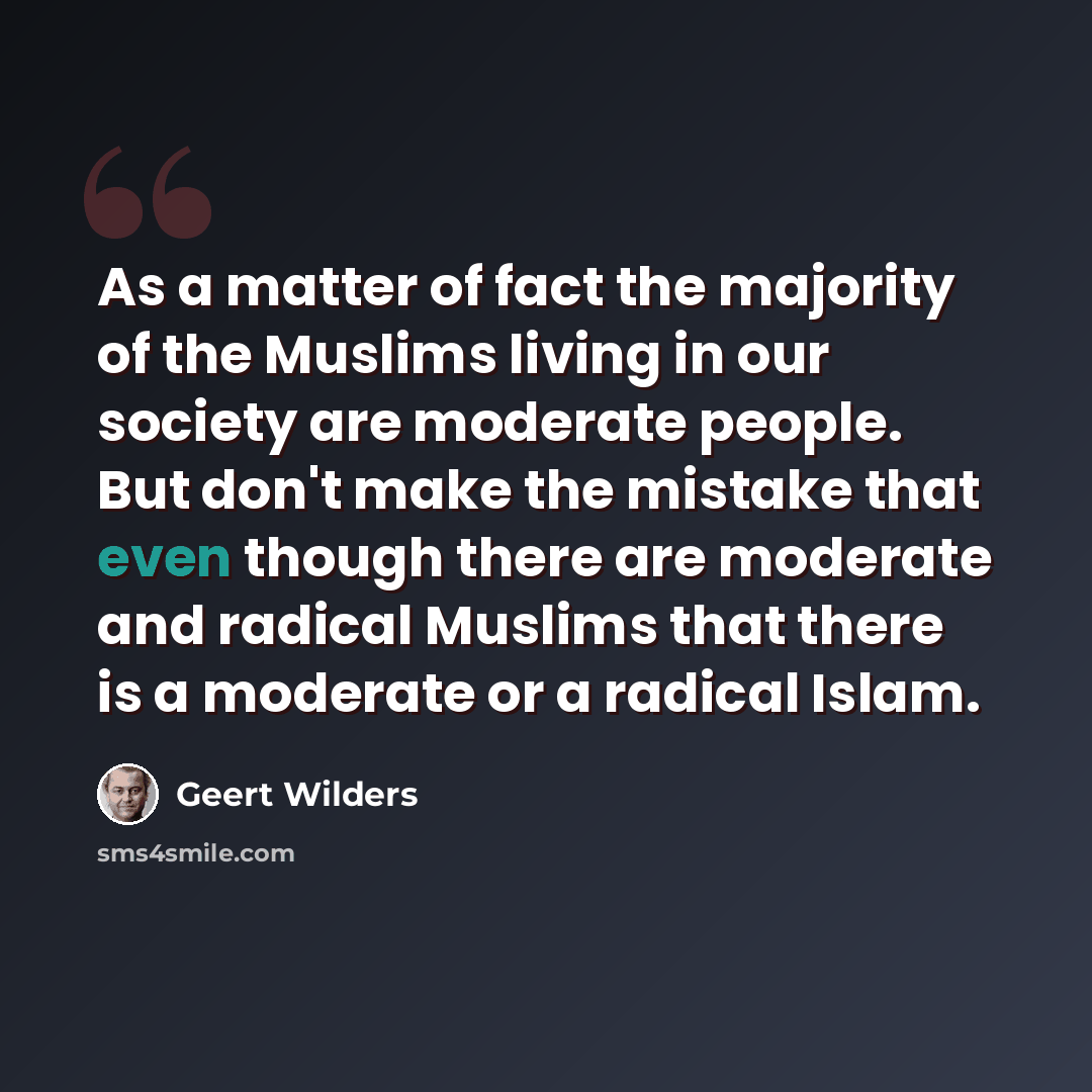 “As a matter of fact the majority of the Muslims living in our society are moderate people. But don't make the mistake that even though there are moderate and radical Muslims that there is a moderate or a radical Islam.” quote by Geert Wilders
