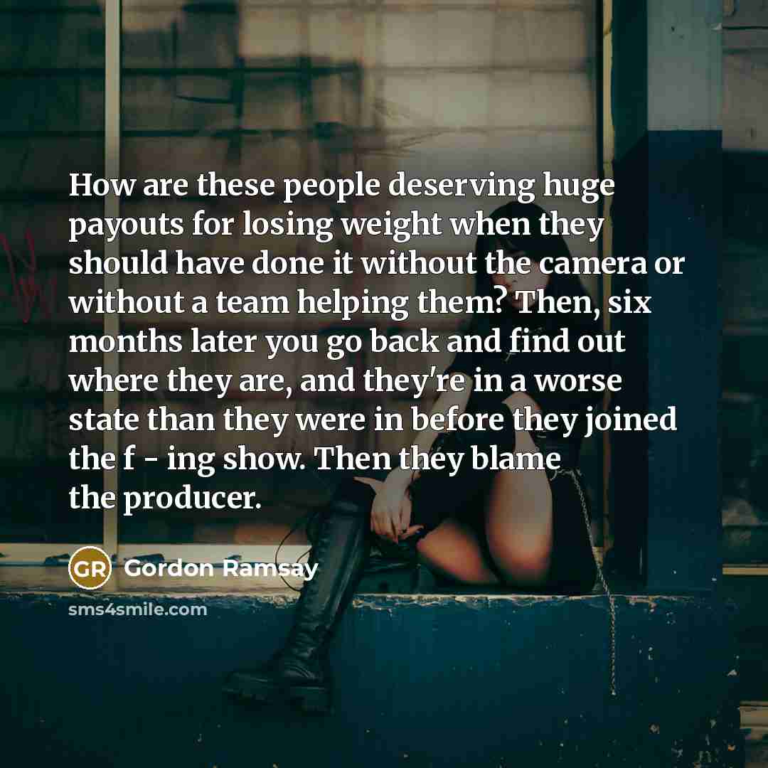 “How are these people deserving huge payouts for losing weight when they should have done it without the camera or without a team helping them? Then, six months later you go back and find out where they are, and they're in a worse state than they were in before they joined the f - ing show. Then…” quote by Gordon Ramsay
