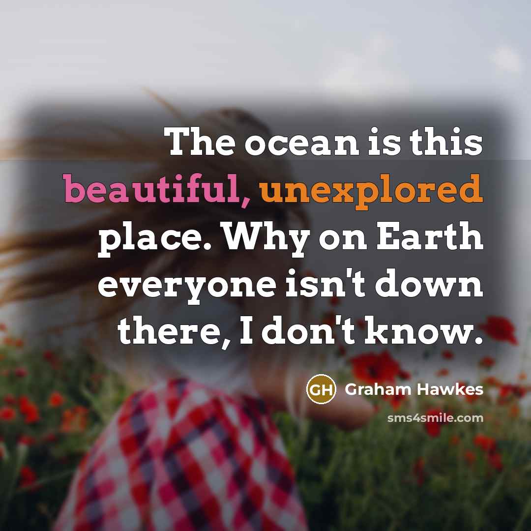 “The ocean is this beautiful, unexplored place. Why on Earth everyone isn't down there, I don't know.” quote by Graham Hawkes