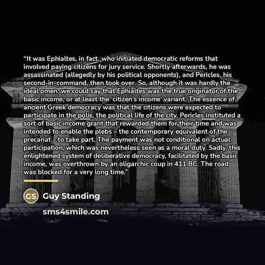“It was Ephialtes, in fact, who initiated democratic reforms that involved paying citizens for jury service. Shortly afterwards, he was assassinated (allegedly by his political opponents), and Pericles, his second-in-command, then took over. So, although it was hardly the ideal omen, we could say…” quote by Guy Standing