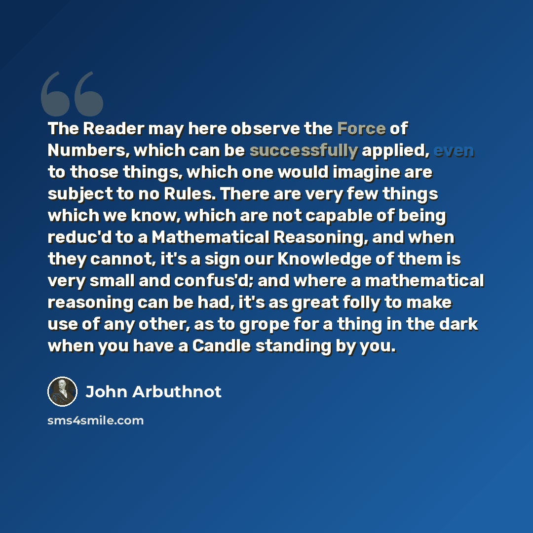 “The Reader may here observe the Force of Numbers, which can be successfully applied, even to those things, which one would imagine are subject to no Rules. There are very few things which we know, which are not capable of being reduc'd to a Mathematical Reasoning, and when they cannot, it's a sign…” quote by John Arbuthnot