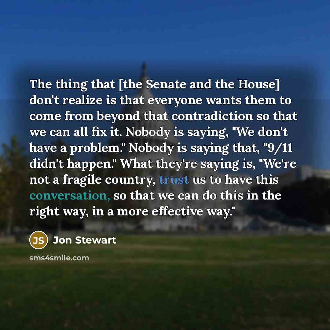 “The thing that [the Senate and the House] don't realize is that everyone wants them to come from beyond that contradiction so that we can all fix it. Nobody is saying, "We don't have a problem." Nobody is saying that, "9/11 didn't happen." What they're saying is, "We're not a fragile country…” quote by Jon Stewart