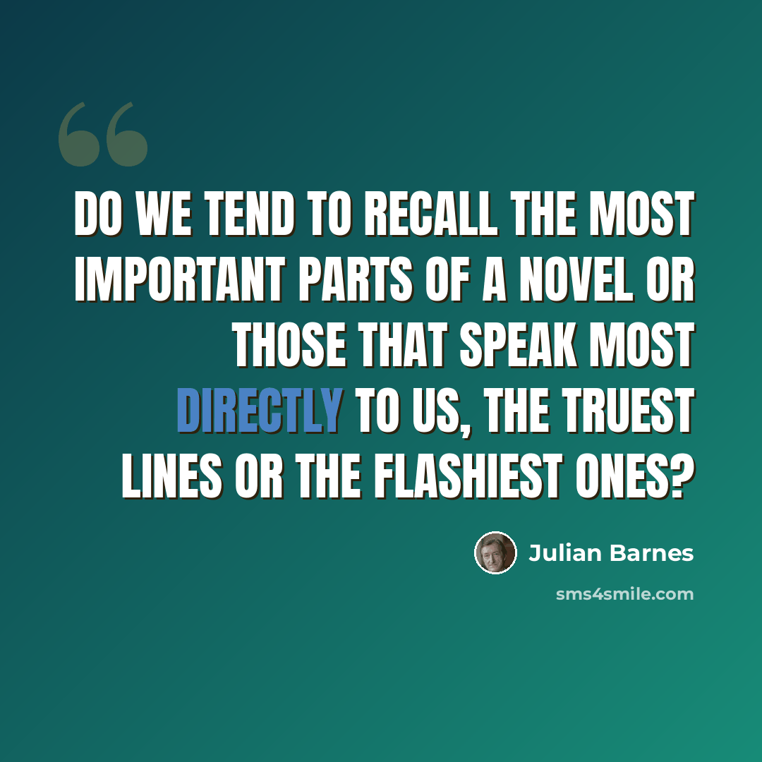 “Do we tend to recall the most important parts of a novel or those that speak most directly to us, the truest lines or the flashiest ones?” quote by Julian Barnes