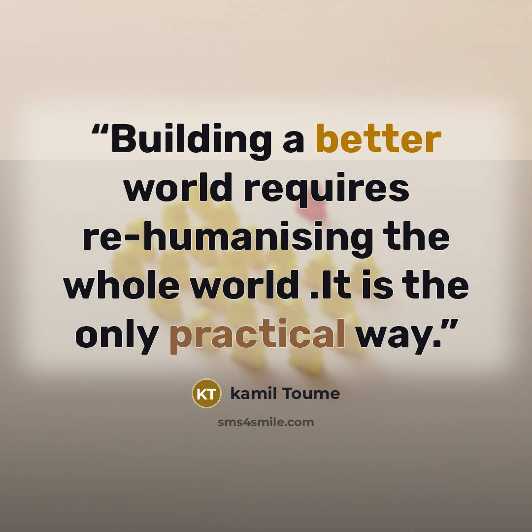 “Building a better world requires re-humanising the whole world .It is the only practical way.” quote by kamil Toume